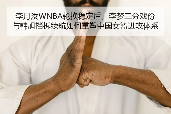 李月汝WNBA轮换稳定后，李梦三分戏份与韩旭挡拆续航如何重塑中国女篮进攻体系